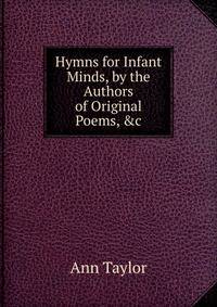 Hymns for Infant Minds, by the Authors of Original Poems, &amp;c