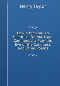Edwin the Fair: An Historical Drama. Isaac Comnenus; a Play. the Eve of the Conquest, and Other Poems
