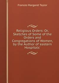 Religious Orders: Or, Sketches of Some of the Orders and Congregations of Women, by the Author of 'eastern Hospitals'.