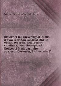 History of the University of Dublin, (Founded by Queen Elizabeth) Its Origin, Progress, and Present Condition, with Biographical Notices of Many . and the Academic Costumes, Etc. Worn in T