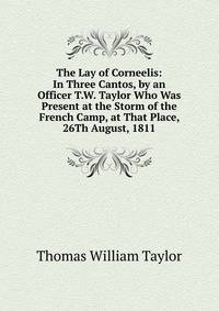 The Lay of Corneelis: In Three Cantos, by an Officer T.W. Taylor Who Was Present at the Storm of the French Camp, at That Place, 26Th August, 1811