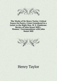 The Works of Sir Henry Taylor: Critical Essays On Poetry. Crime Considered in a Letter to the Right Hon. W. E. Gladstone. Review of John Stuart Mill's . Women." Correspondence with John Stuart Mill