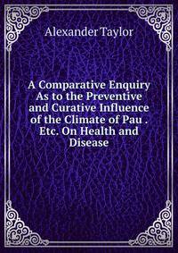 A Comparative Enquiry As to the Preventive and Curative Influence of the Climate of Pau . Etc. On Health and Disease