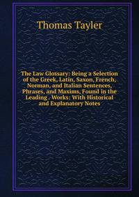 The Law Glossary: Being a Selection of the Greek, Latin, Saxon, French, Norman, and Italian Sentences, Phrases, and Maxims, Found in the Leading . Works: With Historical and Explanatory Notes