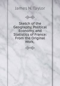 Sketch of the Geography, Political Economy, and Statistics of France: From the Original Work, .