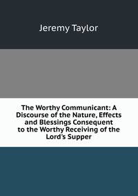 The Worthy Communicant: A Discourse of the Nature, Effects and Blessings Consequent to the Worthy Receiving of the Lord's Supper