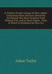 A Treatise On the Ananas Or Pine-Apple: Containing Plain and Easy Directions for Raising This Most Excellent Fruit Without Fire, and in Much Higher . Plate in Which Is Exhibited the New Inv