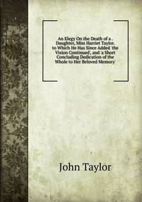 An Elegy On the Death of a . Daughter, Miss Harriet Taylor. to Which He Has Since Added 'the Vision Continued', and 'a Short Concluding Dedication of the Whole to Her Beloved Memory'.