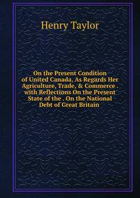 On the Present Condition of United Canada, As Regards Her Agriculture, Trade, &amp; Commerce . with Reflections On the Present State of the . On the National Debt of Great Britain .