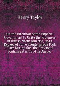 On the Intention of the Imperial Government to Unite the Provinces of British North America, and a Review of Some Events Which Took Place During the . the Provincial Parliament in 1854 in Quebec