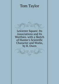 Leicester Square: Its Associations and Its Worthies. with a Sketch of Hunter's Scientific Character and Works, by R. Owen