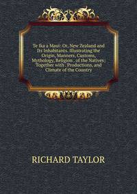 Te Ika a Maui: Or, New Zealand and Its Inhabitants. Illustrating the Origin, Manners, Customs, Mythology, Religion . of the Natives; Together with . Productions, and Climate of the Country