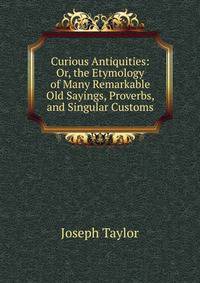 Curious Antiquities: Or, the Etymology of Many Remarkable Old Sayings, Proverbs, and Singular Customs