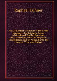 An Elementary Grammar of the Greek Language: Containing a Series of Greek and English Exercises for Translation, with the Requisite Vocabularies, and an Appendix On the Homeric Verse and Dialect
