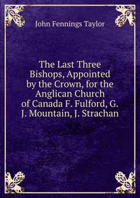 The Last Three Bishops, Appointed by the Crown, for the Anglican Church of Canada F. Fulford, G.J. Mountain, J. Strachan.