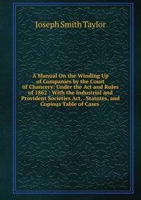 A Manual On the Winding Up of Companies by the Court of Chancery: Under the Act and Rules of 1862 : With the Industrial and Provident Societies Act, . Statutes, and Copious Table of Cases .