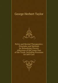 Pelvic and Hernial Therapeutics: Principles and Methods for Remedying Chronic Affections of the Lower Part of the Trunk, Including Processes for Self-Cure