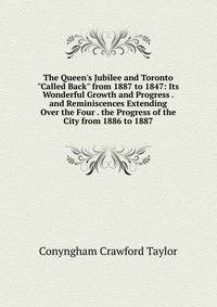 The Queen's Jubilee and Toronto "Called Back" from 1887 to 1847: Its Wonderful Growth and Progress . and Reminiscences Extending Over the Four . the Progress of the City from 1886 to 1887