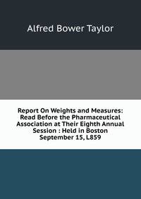Report On Weights and Measures: Read Before the Pharmaceutical Association at Their Eighth Annual Session : Held in Boston September 15, L859