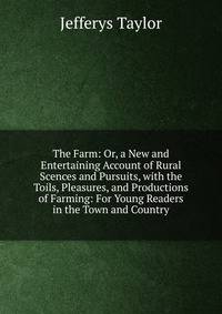 The Farm: Or, a New and Entertaining Account of Rural Scences and Pursuits, with the Toils, Pleasures, and Productions of Farming: For Young Readers in the Town and Country