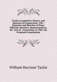 Taylor's Legislative History and Souvenir of Connecticut, 190-: Portraits and Sketches of State Officials, Senators, Representatives, Etc. List of . Convention of 1902. the Proposed Constitution