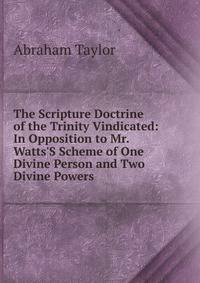 The Scripture Doctrine of the Trinity Vindicated: In Opposition to Mr. Watts'S Scheme of One Divine Person and Two Divine Powers