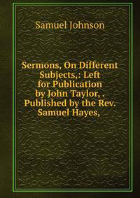 Sermons, On Different Subjects,: Left for Publication by John Taylor, . Published by the Rev. Samuel Hayes, .