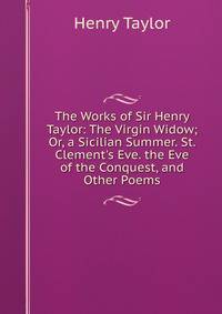 The Works of Sir Henry Taylor: The Virgin Widow; Or, a Sicilian Summer. St. Clement's Eve. the Eve of the Conquest, and Other Poems