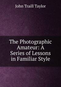 The Photographic Amateur: A Series of Lessons in Familiar Style