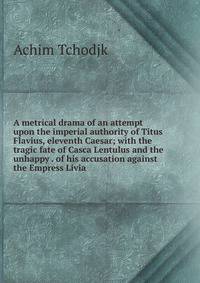 A metrical drama of an attempt upon the imperial authority of Titus Flavius, eleventh Caesar; with the tragic fate of Casca Lentulus and the unhappy . of his accusation against the Empress Livia