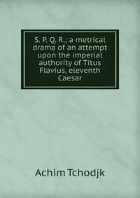 S. P. Q. R.; a metrical drama of an attempt upon the imperial authority of Titus Flavius, eleventh Caesar