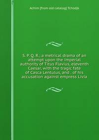 S. P. Q. R.; a metrical drama of an attempt upon the imperial authority of Titus Flavius, eleventh Caesar, with the tragic fate of Casca Lentulus, and . of his accusation against empress Livia