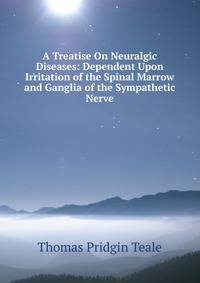 A Treatise On Neuralgic Diseases: Dependent Upon Irritation of the Spinal Marrow and Ganglia of the Sympathetic Nerve