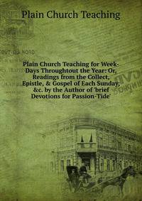 Plain Church Teaching for Week-Days Throughtout the Year: Or, Readings from the Collect, Epistle, &amp; Gospel of Each Sunday, &amp;c. by the Author of 'brief Devotions for Passion-Tide'.