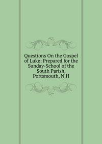 Questions On the Gospel of Luke: Prepared for the Sunday-School of the South Parish, Portsmouth, N.H.
