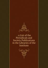 . a List of the Periodicals and Society Publications in the Libraries of the Institute