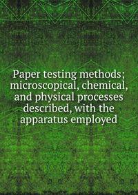 Paper testing methods; microscopical, chemical, and physical processes described, with the apparatus employed