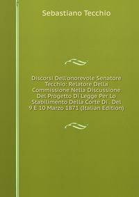 Discorsi Dell'onorevole Senatore Tecchio: Relatore Della Commissione Nella Discussione Del Progetto Di Legge Per Lo Stabilimento Della Corte Di . Del 9 E 10 Marzo 1871 (Italian Edition)