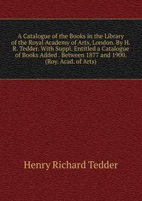 A Catalogue of the Books in the Library of the Royal Academy of Arts, London. By H.R. Tedder. With Suppl. Entitled a Catalogue of Books Added . Between 1877 and 1900. (Roy. Acad. of Arts).