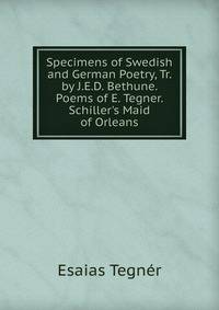 Specimens of Swedish and German Poetry, Tr. by J.E.D. Bethune. Poems of E. Tegner. Schiller's Maid of Orleans