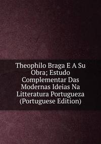 Theophilo Braga E A Su Obra; Estudo Complementar Das Modernas Ideias Na Litteratura Portugueza (Portuguese Edition)