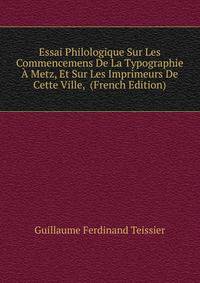 Essai Philologique Sur Les Commencemens De La Typographie A Metz, Et Sur Les Imprimeurs De Cette Ville, (French Edition)