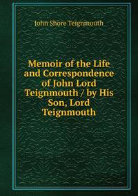 Memoir of the Life and Correspondence of John Lord Teignmouth / by His Son, Lord Teignmouth