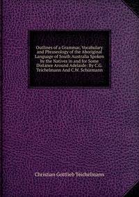 Outlines of a Grammar, Vocabulary and Phraseology of the Aboriginal Language of South Australia Spoken by the Natives in and for Some Distance Around Adelaide: By C.G. Teichelmann And C.W. Schurmann