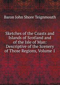 Sketches of the Coasts and Islands of Scotland and of the Isle of Man: Descriptive of the Scenery of Those Regions, Volume 1