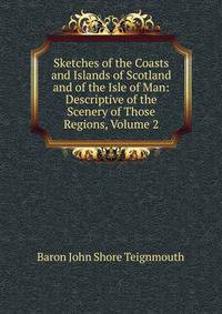 Sketches of the Coasts and Islands of Scotland and of the Isle of Man: Descriptive of the Scenery of Those Regions, Volume 2