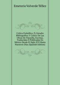 Critica Fiolsofica; O, Estudio Bibliografico Y Critico De Las Obras De Filosofia, Escritas, Traducidas O Publicadas En Mexico Desde El Siglo XVI Hasta Nuestros Dias (Spanish Edition)