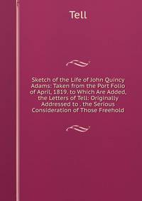 Sketch of the Life of John Quincy Adams: Taken from the Port Folio of April, 1819. to Which Are Added, the Letters of Tell: Originally Addressed to . the Serious Consideration of Those Freehold