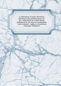 A refutation of some doctrines relating to the sinking fund, &amp;c. &amp;c.: contained in a work lately published by the Earl of Lauderdale : with original . subjects of political economy Volume 8