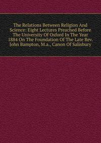 The Relations Between Religion And Science: Eight Lectures Preached Before The University Of Oxford In The Year 1884 On The Foundation Of The Late Rev. John Bampton, M.a., Canon Of Salisbury